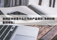 吉利区块链是什么公司的产品类型[吉利控股集团域名]